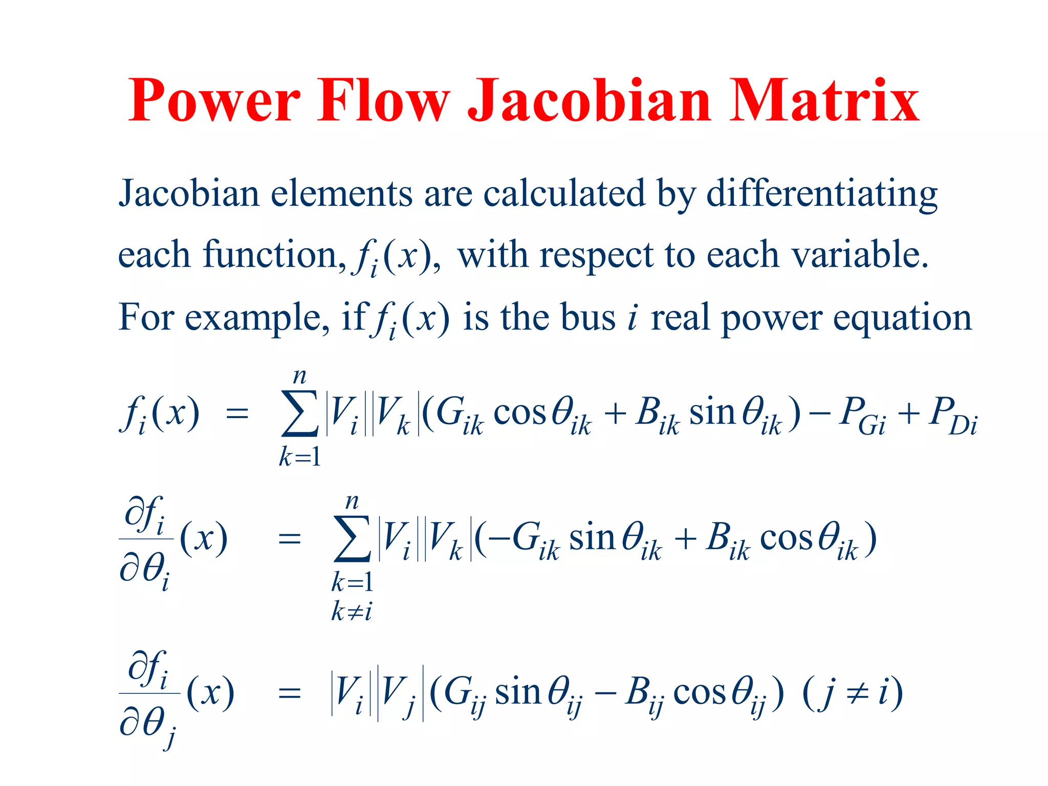 Power Flow Jacobian Matrix
1
Jacobian elements are calculated by differentiating
each function, ( ), with respect to each variable.
For example, if ( ) is the bus real power equation
( ) ( cos sin )
i
i
n
i i k ik ik ik ik Gi
k
f x
f x i
f x V V G B P P
 

   

1
( ) ( sin cos )
( ) ( sin cos ) ( )
Di
n
i
i k ik ik ik ik
i k
k i
i
i j ij ij ij ij
j
f
x V V G B
f
x V V G B j i
 

 




  


  


 
