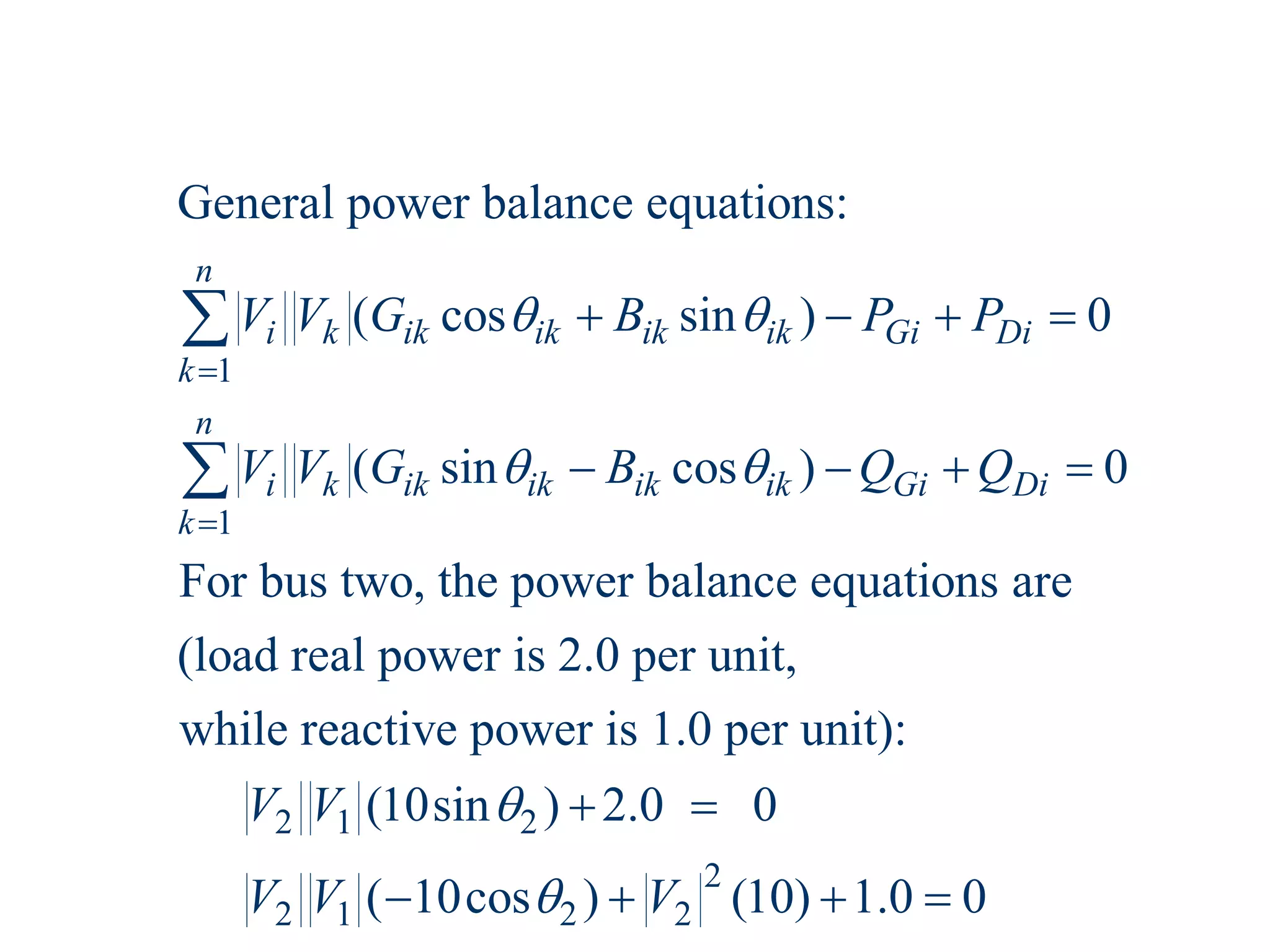 1
1
General power balance equations:
( cos sin ) 0
( sin cos ) 0
For bus two, the power balance equations are
(load real power is 2.0 per unit,
while react
n
i k ik ik ik ik Gi Di
k
n
i k ik ik ik ik Gi Di
k
V V G B P P
V V G B Q Q
 
 


   
   


2 1 2
2
2 1 2 2
ive power is 1.0 per unit):
(10sin ) 2.0 0
( 10cos ) (10) 1.0 0
V V
V V V


 
   
 