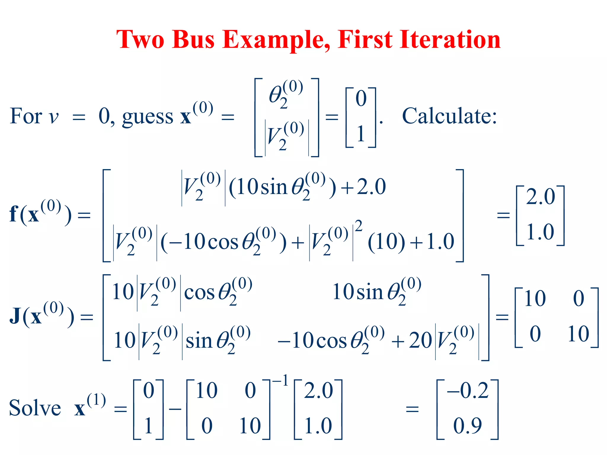 Two Bus Example, First Iteration
(0)
2
(0)
(0)
2
(0) (0)
2 2
(0)
2
(0) (0) (0)
2 2 2
(0) (0) (0)
2 2 2
(0)
(0) (0)
2 2
0
For 0, guess . Calculate:
1
(10sin ) 2.0 2.0
( )
1.0
( 10cos ) (10) 1.0
10 cos 10sin
( )
10 sin 10cos
v
V
V
V V
V
V



 

   
  
   
 
 
 
 

 
 
   
   
  
 


x
f x
J x
(0) (0)
2 2
1
(1)
10 0
0 10
20
0 10 0 2.0 0.2
Solve
1 0 10 1.0 0.9
V


 
 
    
   

 

       
  
       
       
x
 