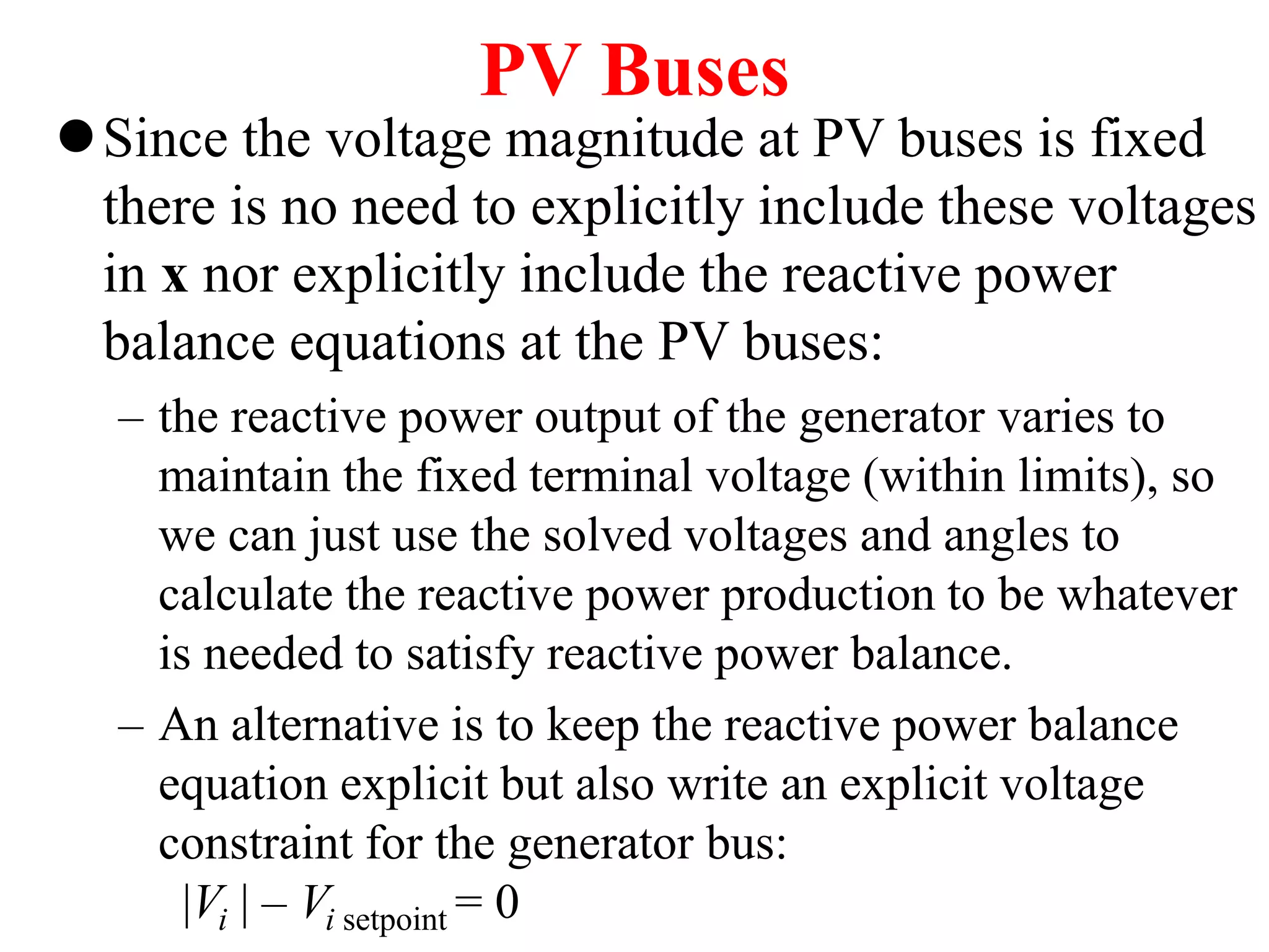 PV Buses
Since the voltage magnitude at PV buses is fixed
there is no need to explicitly include these voltages
in x nor explicitly include the reactive power
balance equations at the PV buses:
– the reactive power output of the generator varies to
maintain the fixed terminal voltage (within limits), so
we can just use the solved voltages and angles to
calculate the reactive power production to be whatever
is needed to satisfy reactive power balance.
– An alternative is to keep the reactive power balance
equation explicit but also write an explicit voltage
constraint for the generator bus:
|Vi | – Vi setpoint = 0
 