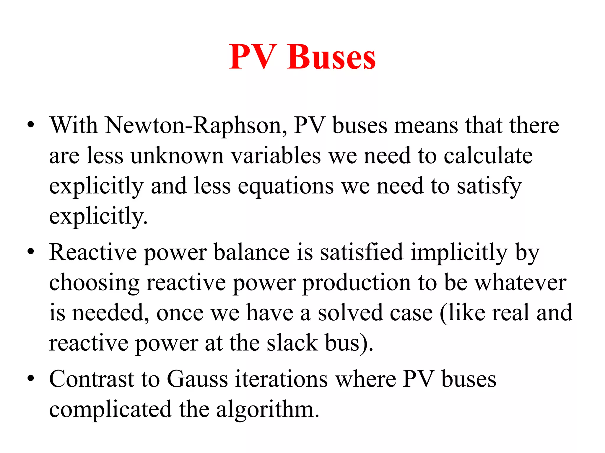 PV Buses
• With Newton-Raphson, PV buses means that there
are less unknown variables we need to calculate
explicitly and less equations we need to satisfy
explicitly.
• Reactive power balance is satisfied implicitly by
choosing reactive power production to be whatever
is needed, once we have a solved case (like real and
reactive power at the slack bus).
• Contrast to Gauss iterations where PV buses
complicated the algorithm.
 