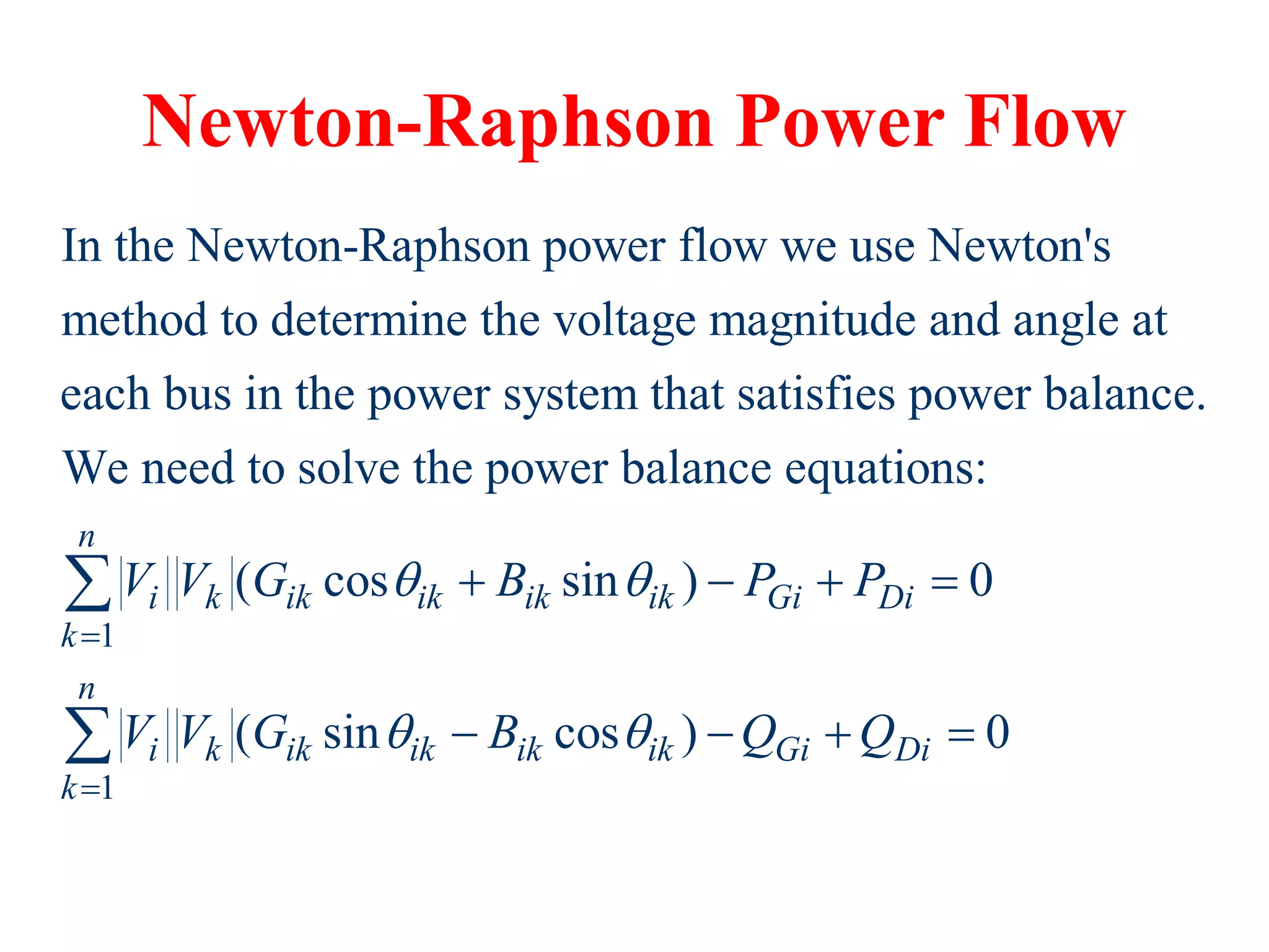 Newton-Raphson Power Flow
In the Newton-Raphson power flow we use Newton's
method to determine the voltage magnitude and angle at
each bus in the power system that satisfies power balance.
We need to solve the power balance equ
1
1
ations:
( cos sin ) 0
( sin cos ) 0
n
i k ik ik ik ik Gi Di
k
n
i k ik ik ik ik Gi Di
k
V V G B P P
V V G B Q Q
 
 


   
   


 