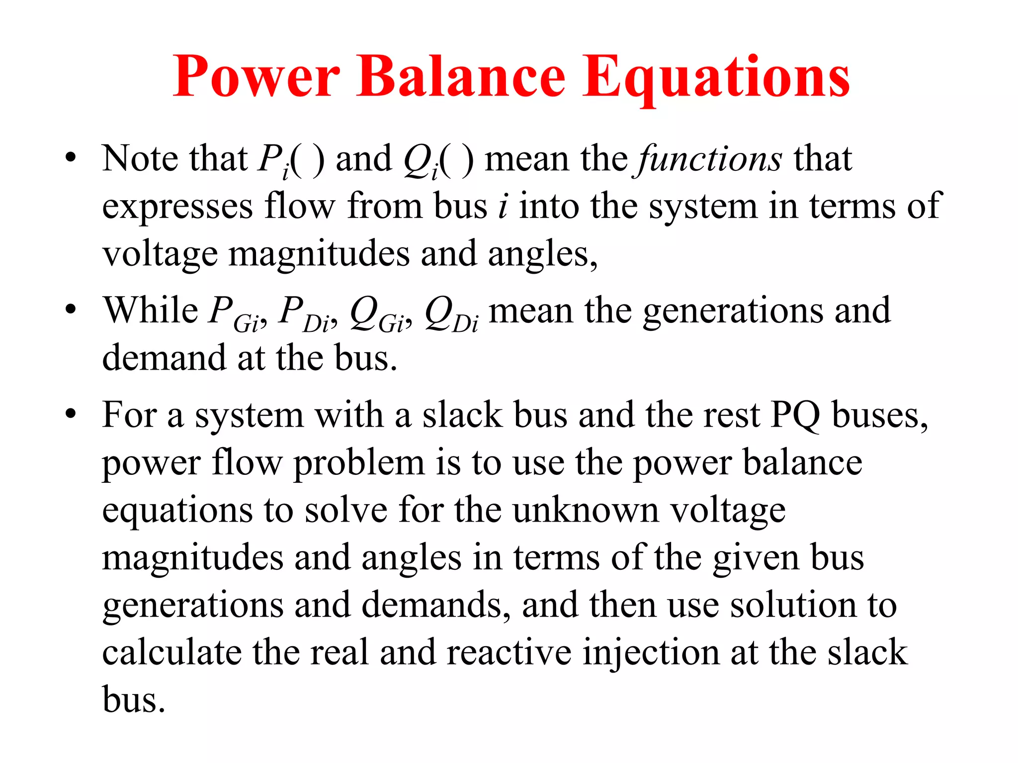 Power Balance Equations
• Note that Pi( ) and Qi( ) mean the functions that
expresses flow from bus i into the system in terms of
voltage magnitudes and angles,
• While PGi, PDi, QGi, QDi mean the generations and
demand at the bus.
• For a system with a slack bus and the rest PQ buses,
power flow problem is to use the power balance
equations to solve for the unknown voltage
magnitudes and angles in terms of the given bus
generations and demands, and then use solution to
calculate the real and reactive injection at the slack
bus.
 