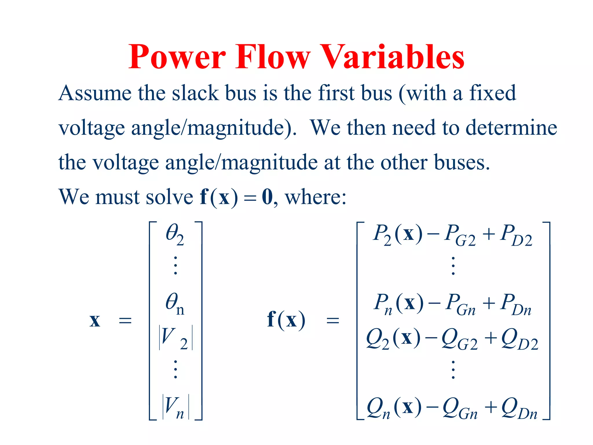 Power Flow Variables
2
n
2
Assume the slack bus is the first bus (with a fixed
voltage angle/magnitude). We then need to determine
the voltage angle/magnitude at the other buses.
We must solve ( ) , where:
n
V
V









f x 0
x
2 2 2
2 2 2
( )
( )
( )
( )
( )
G D
n Gn Dn
G D
n Gn Dn
P P P
P P P
Q Q Q
Q Q Q
 
  
  
  
 
  

   
 
   
   
   
 
 

x
x
f x
x
x
 