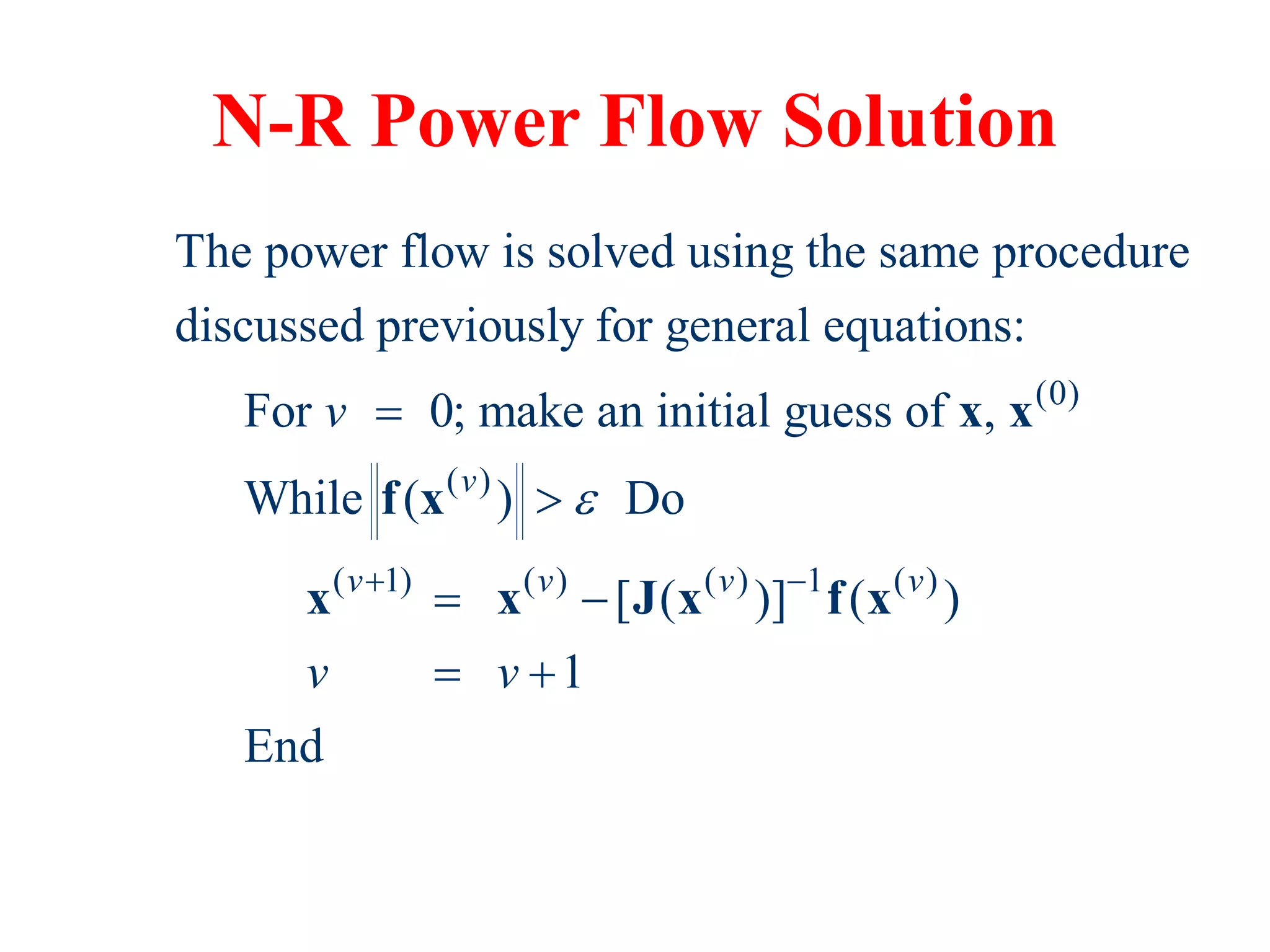 N-R Power Flow Solution
(0)
( )
( 1) ( ) ( ) 1 ( )
The power flow is solved using the same procedure
discussed previously for general equations:
For 0; make an initial guess of ,
While ( ) Do
[ ( )] ( )
1
End
v
v v v v
v
v v

 


 
 
x x
f x
x x J x f x
 
