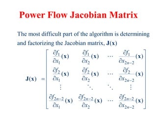 Power Flow Jacobian Matrix
1 1 1
1 2 2 2
2 2 2
1 2 2 2
2 2 2 2 2 2
1 2
The most difficult part of the algorithm is determining
and factorizing the Jacobian matrix, ( )
( ) ( ) ( )
( ) ( ) ( )
( )
( ) ( )
n
n
n n n
f f f
x x x
f f f
x x x
f f f
x x x


  
  
  
  
  

  
  
J x
x x x
x x x
J x
x x
2 2
( )
n
 
 
 
 
 
 
 
 
 
 
x
 