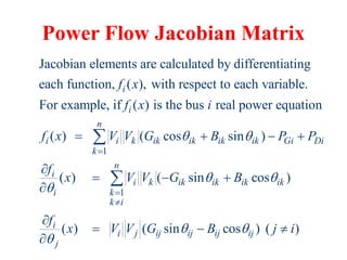 Power Flow Jacobian Matrix
1
Jacobian elements are calculated by differentiating
each function, ( ), with respect to each variable.
For example, if ( ) is the bus real power equation
( ) ( cos sin )
i
i
n
i i k ik ik ik ik Gi
k
f x
f x i
f x V V G B P P
 

   

1
( ) ( sin cos )
( ) ( sin cos ) ( )
Di
n
i
i k ik ik ik ik
i k
k i
i
i j ij ij ij ij
j
f
x V V G B
f
x V V G B j i
 

 




  


  


 