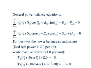 1
1
General power balance equations:
( cos sin ) 0
( sin cos ) 0
For bus two, the power balance equations are
(load real power is 2.0 per unit,
while react
n
i k ik ik ik ik Gi Di
k
n
i k ik ik ik ik Gi Di
k
V V G B P P
V V G B Q Q
 
 


   
   


2 1 2
2
2 1 2 2
ive power is 1.0 per unit):
(10sin ) 2.0 0
( 10cos ) (10) 1.0 0
V V
V V V


 
   
 