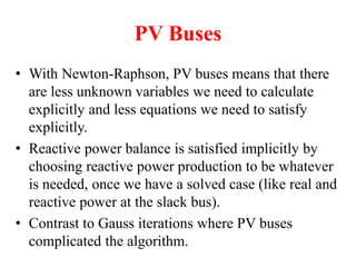 PV Buses
• With Newton-Raphson, PV buses means that there
are less unknown variables we need to calculate
explicitly and less equations we need to satisfy
explicitly.
• Reactive power balance is satisfied implicitly by
choosing reactive power production to be whatever
is needed, once we have a solved case (like real and
reactive power at the slack bus).
• Contrast to Gauss iterations where PV buses
complicated the algorithm.
 