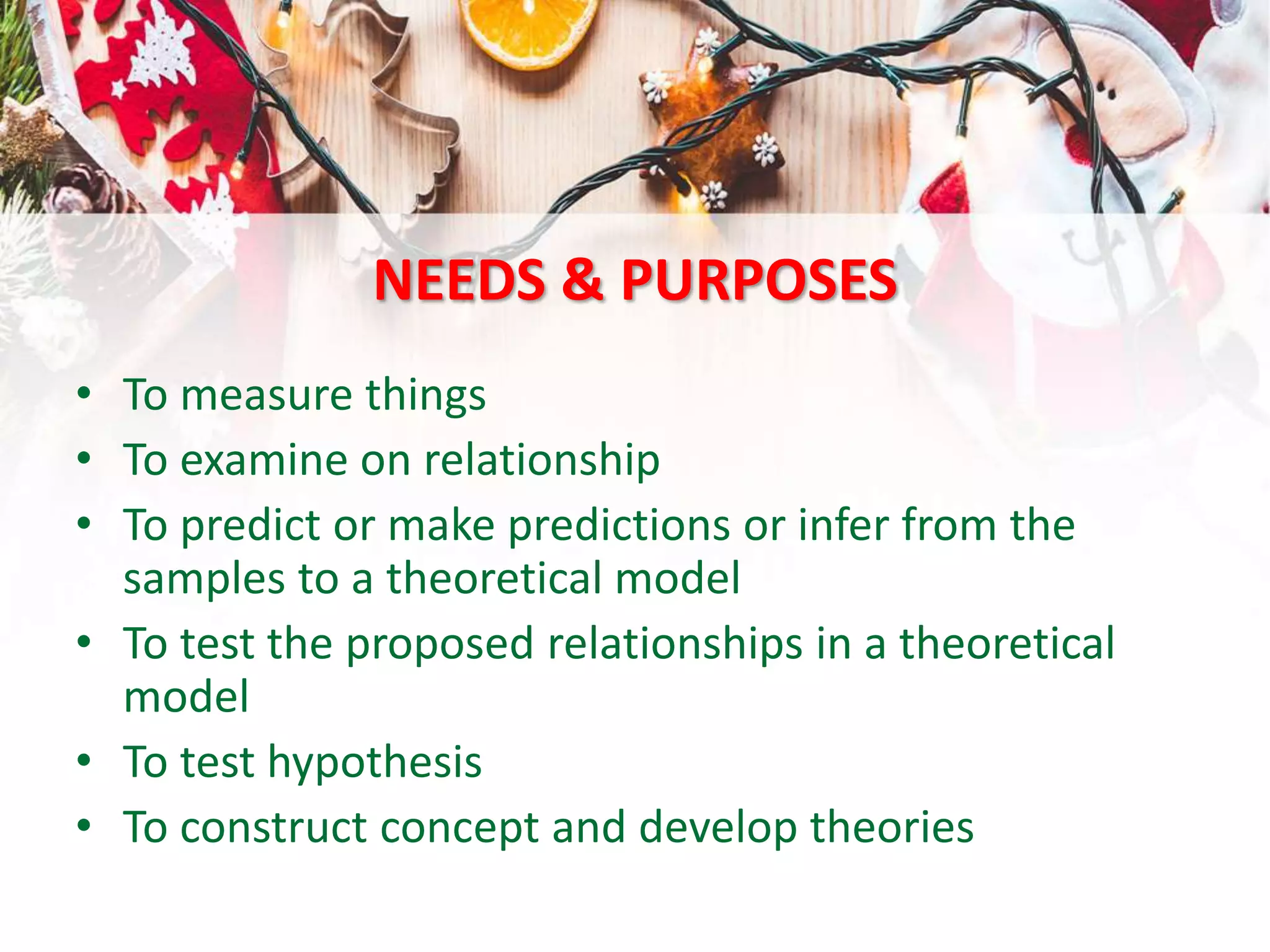 NEEDS & PURPOSES
• To measure things
• To examine on relationship
• To predict or make predictions or infer from the
samples to a theoretical model
• To test the proposed relationships in a theoretical
model
• To test hypothesis
• To construct concept and develop theories
 