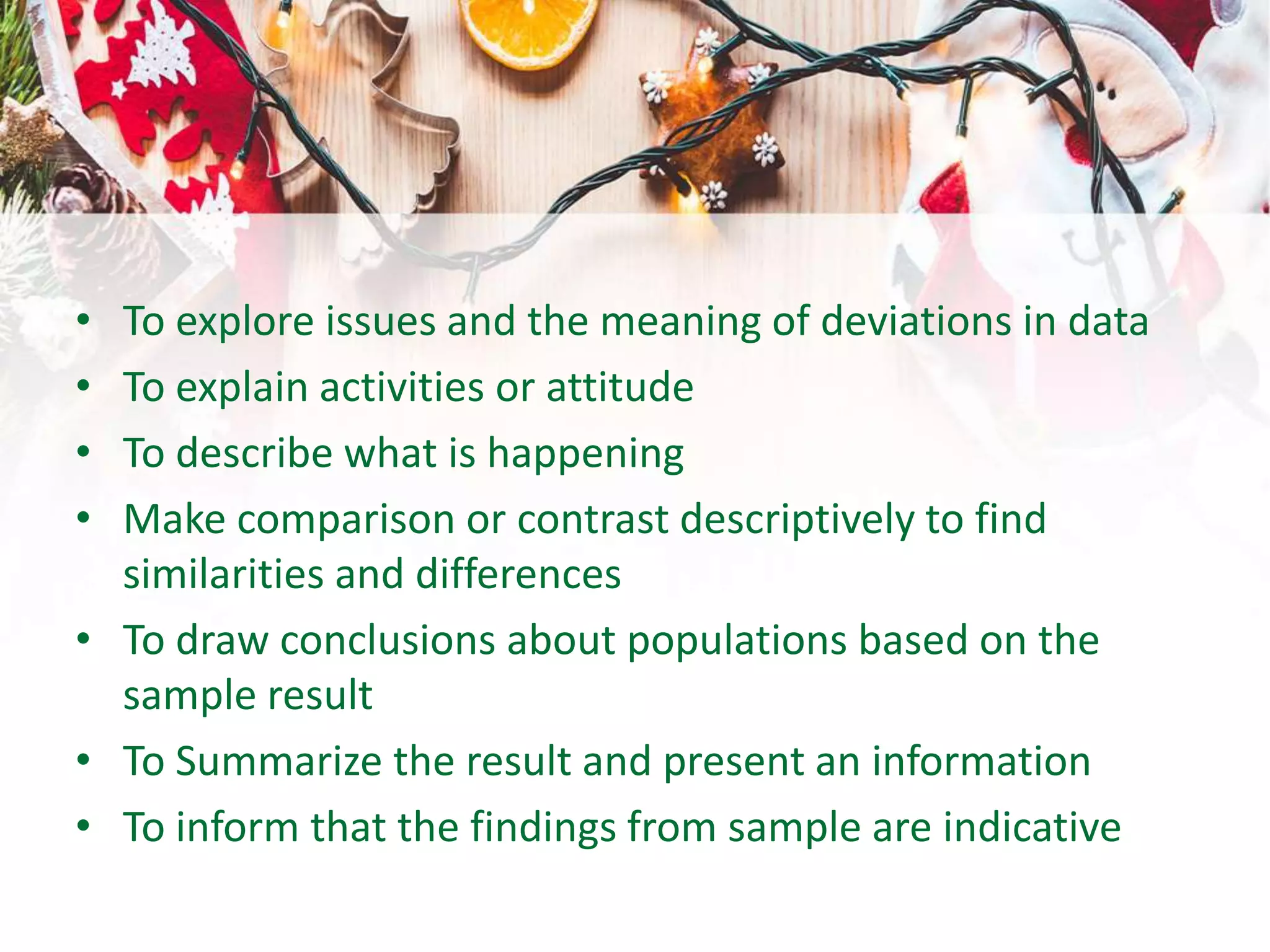 • To explore issues and the meaning of deviations in data
• To explain activities or attitude
• To describe what is happening
• Make comparison or contrast descriptively to find
similarities and differences
• To draw conclusions about populations based on the
sample result
• To Summarize the result and present an information
• To inform that the findings from sample are indicative
 