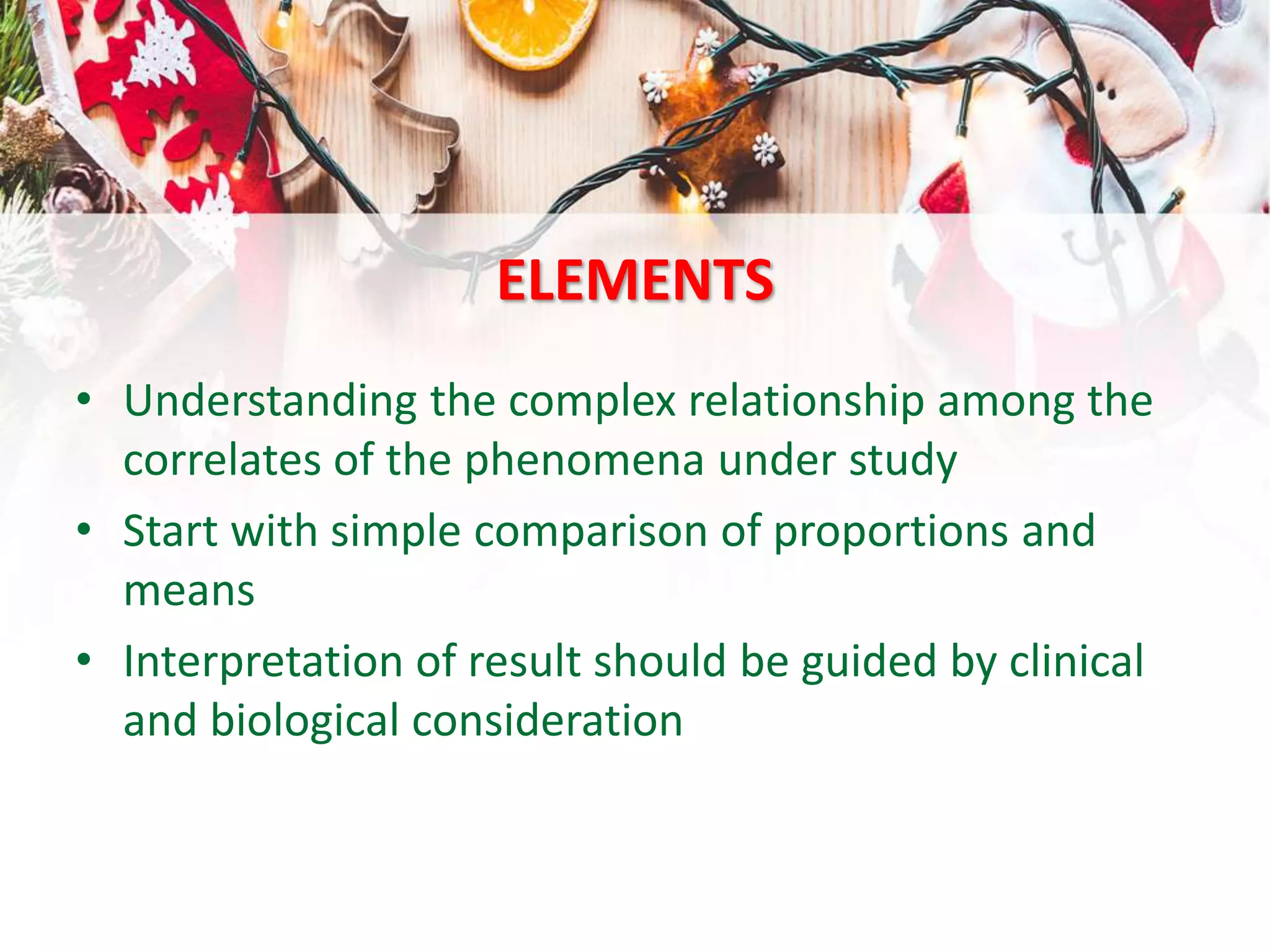 ELEMENTS
• Understanding the complex relationship among the
correlates of the phenomena under study
• Start with simple comparison of proportions and
means
• Interpretation of result should be guided by clinical
and biological consideration
 