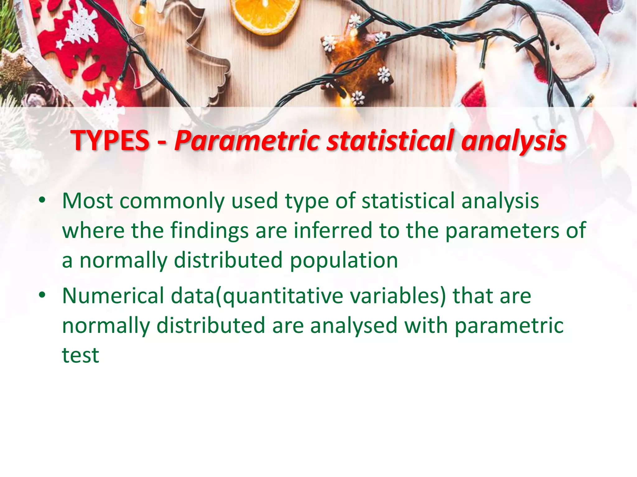 TYPES - Parametric statistical analysis
• Most commonly used type of statistical analysis
where the findings are inferred to the parameters of
a normally distributed population
• Numerical data(quantitative variables) that are
normally distributed are analysed with parametric
test
 