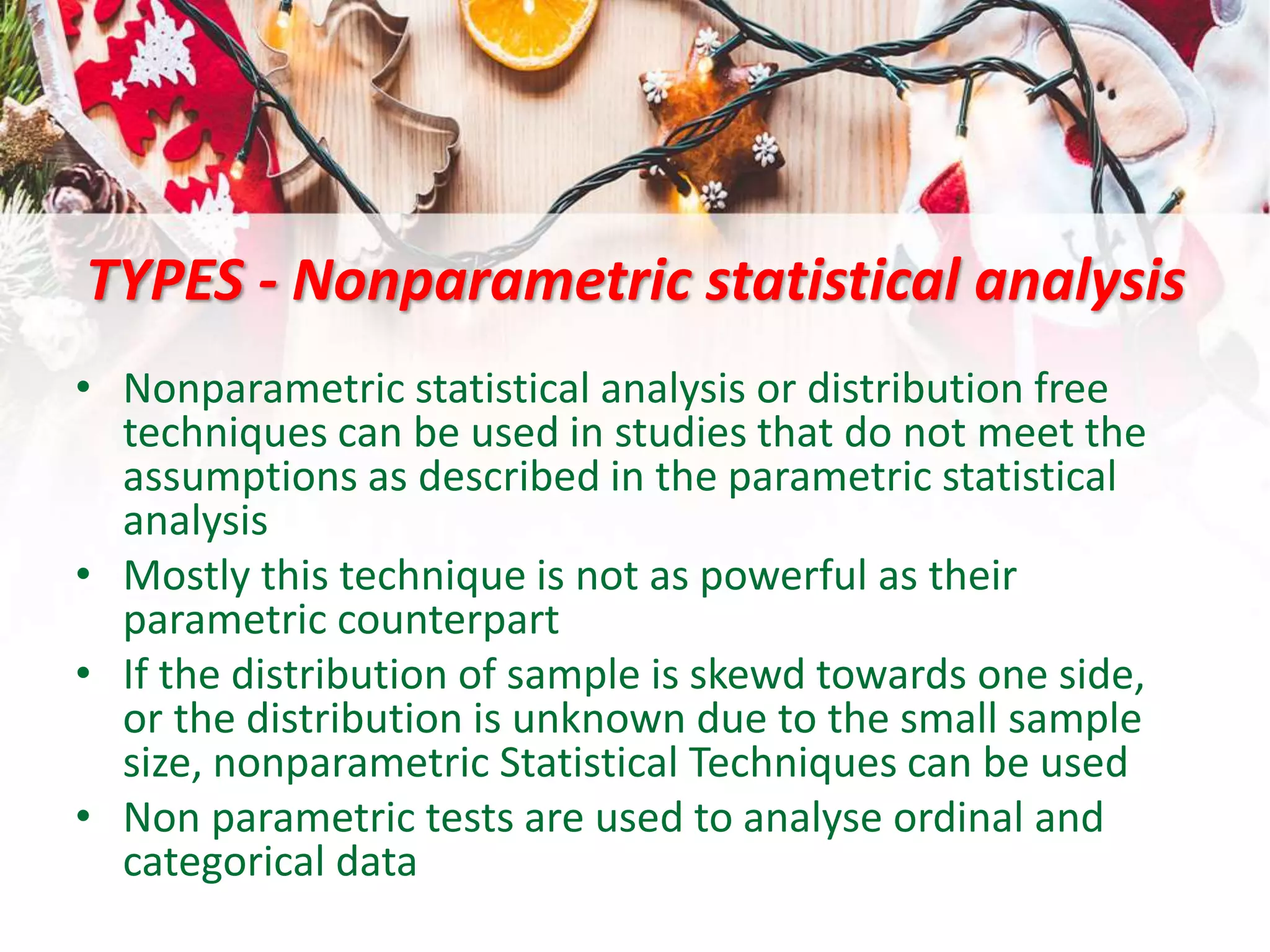 TYPES - Nonparametric statistical analysis
• Nonparametric statistical analysis or distribution free
techniques can be used in studies that do not meet the
assumptions as described in the parametric statistical
analysis
• Mostly this technique is not as powerful as their
parametric counterpart
• If the distribution of sample is skewd towards one side,
or the distribution is unknown due to the small sample
size, nonparametric Statistical Techniques can be used
• Non parametric tests are used to analyse ordinal and
categorical data
 