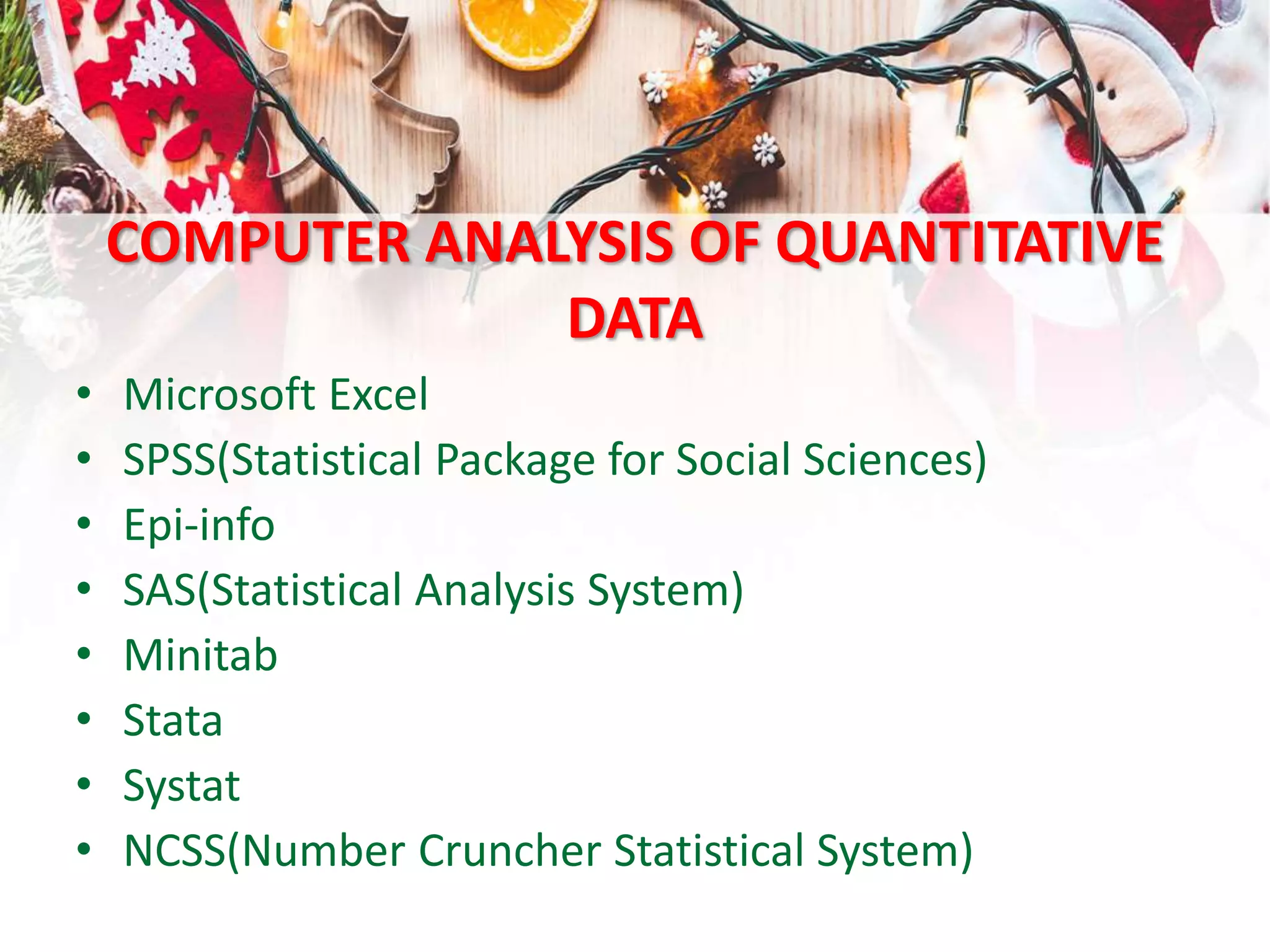 COMPUTER ANALYSIS OF QUANTITATIVE
DATA
• Microsoft Excel
• SPSS(Statistical Package for Social Sciences)
• Epi-info
• SAS(Statistical Analysis System)
• Minitab
• Stata
• Systat
• NCSS(Number Cruncher Statistical System)
 