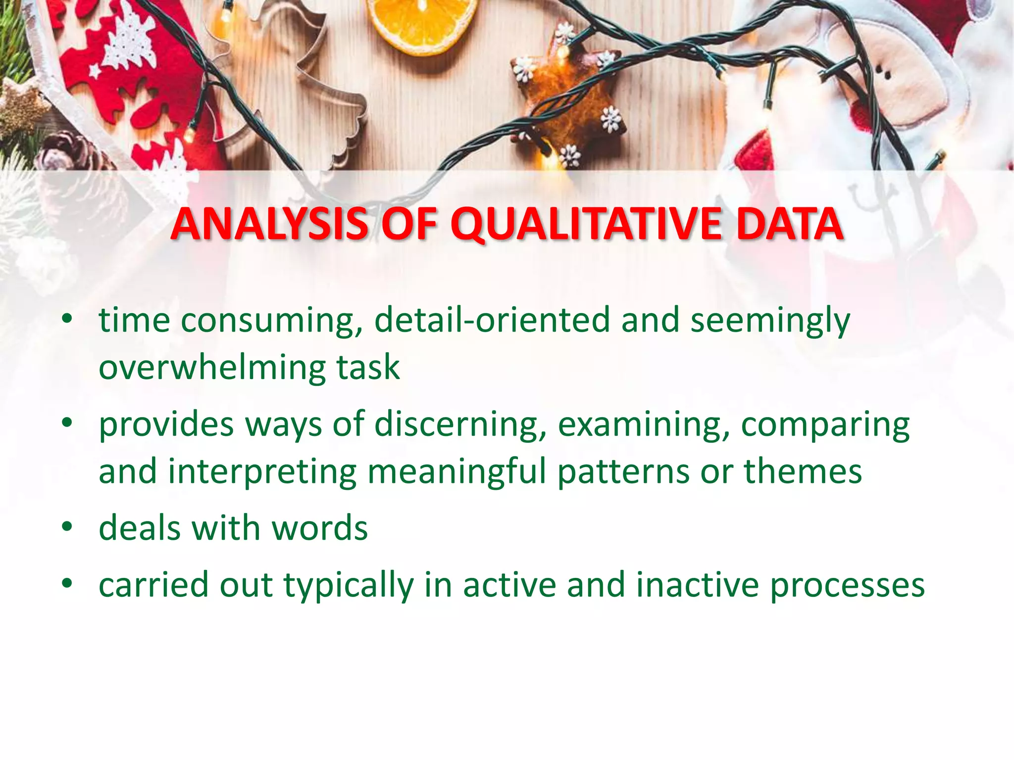 ANALYSIS OF QUALITATIVE DATA
• time consuming, detail-oriented and seemingly
overwhelming task
• provides ways of discerning, examining, comparing
and interpreting meaningful patterns or themes
• deals with words
• carried out typically in active and inactive processes
 