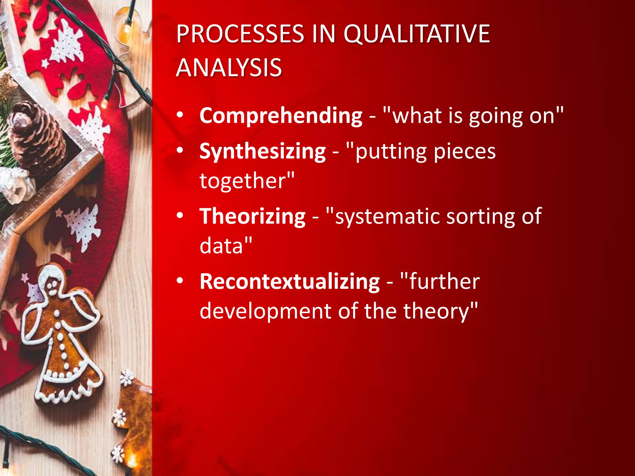 PROCESSES IN QUALITATIVE
ANALYSIS
• Comprehending - "what is going on"
• Synthesizing - "putting pieces
together"
• Theorizing - "systematic sorting of
data"
• Recontextualizing - "further
development of the theory"
 
