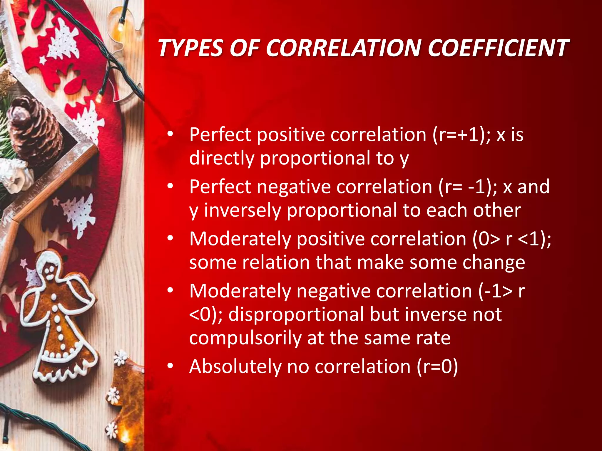 TYPES OF CORRELATION COEFFICIENT
• Perfect positive correlation (r=+1); x is
directly proportional to y
• Perfect negative correlation (r= -1); x and
y inversely proportional to each other
• Moderately positive correlation (0> r <1);
some relation that make some change
• Moderately negative correlation (-1> r
<0); disproportional but inverse not
compulsorily at the same rate
• Absolutely no correlation (r=0)
 