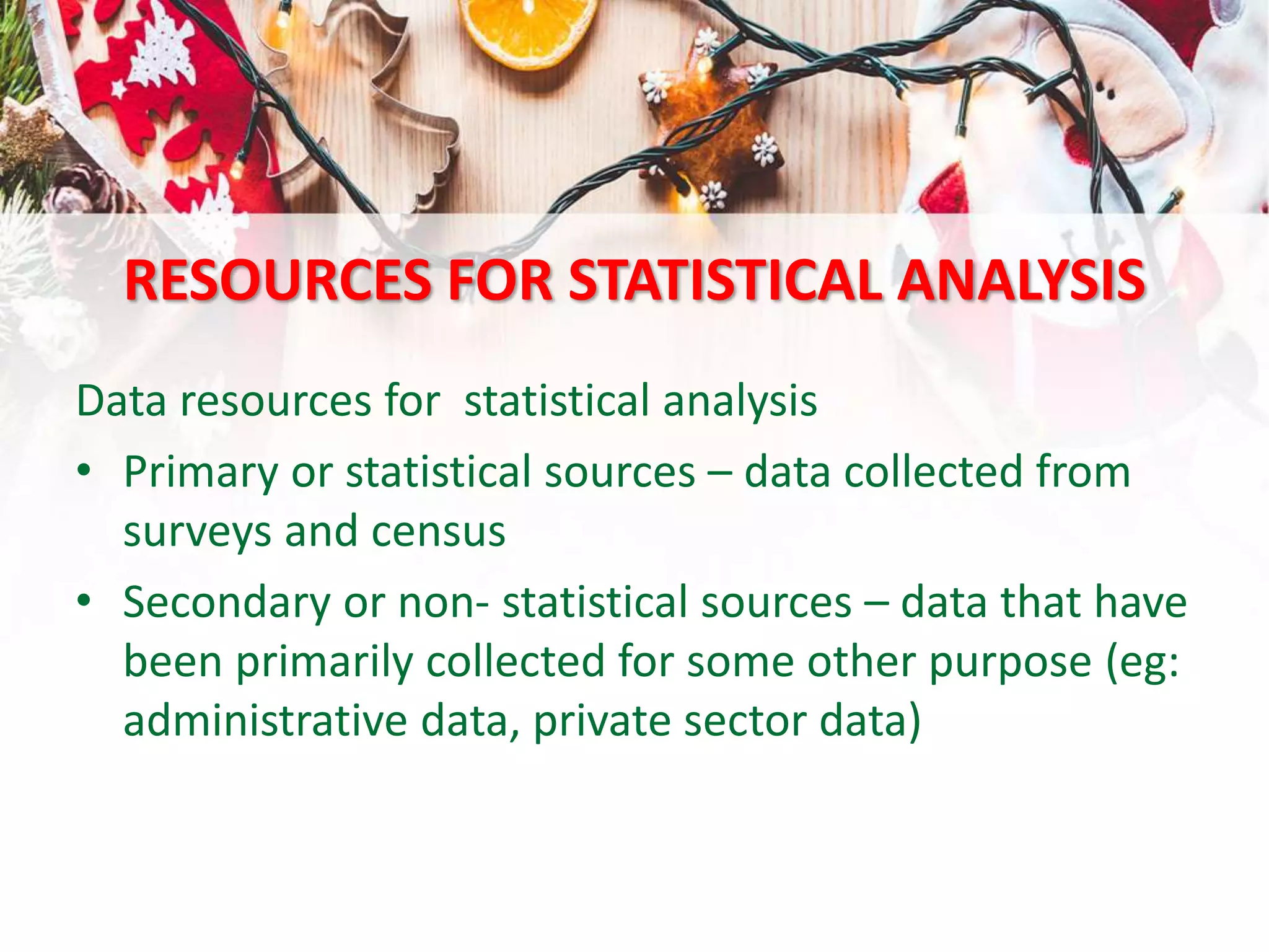 RESOURCES FOR STATISTICAL ANALYSIS
Data resources for statistical analysis
• Primary or statistical sources – data collected from
surveys and census
• Secondary or non- statistical sources – data that have
been primarily collected for some other purpose (eg:
administrative data, private sector data)
 