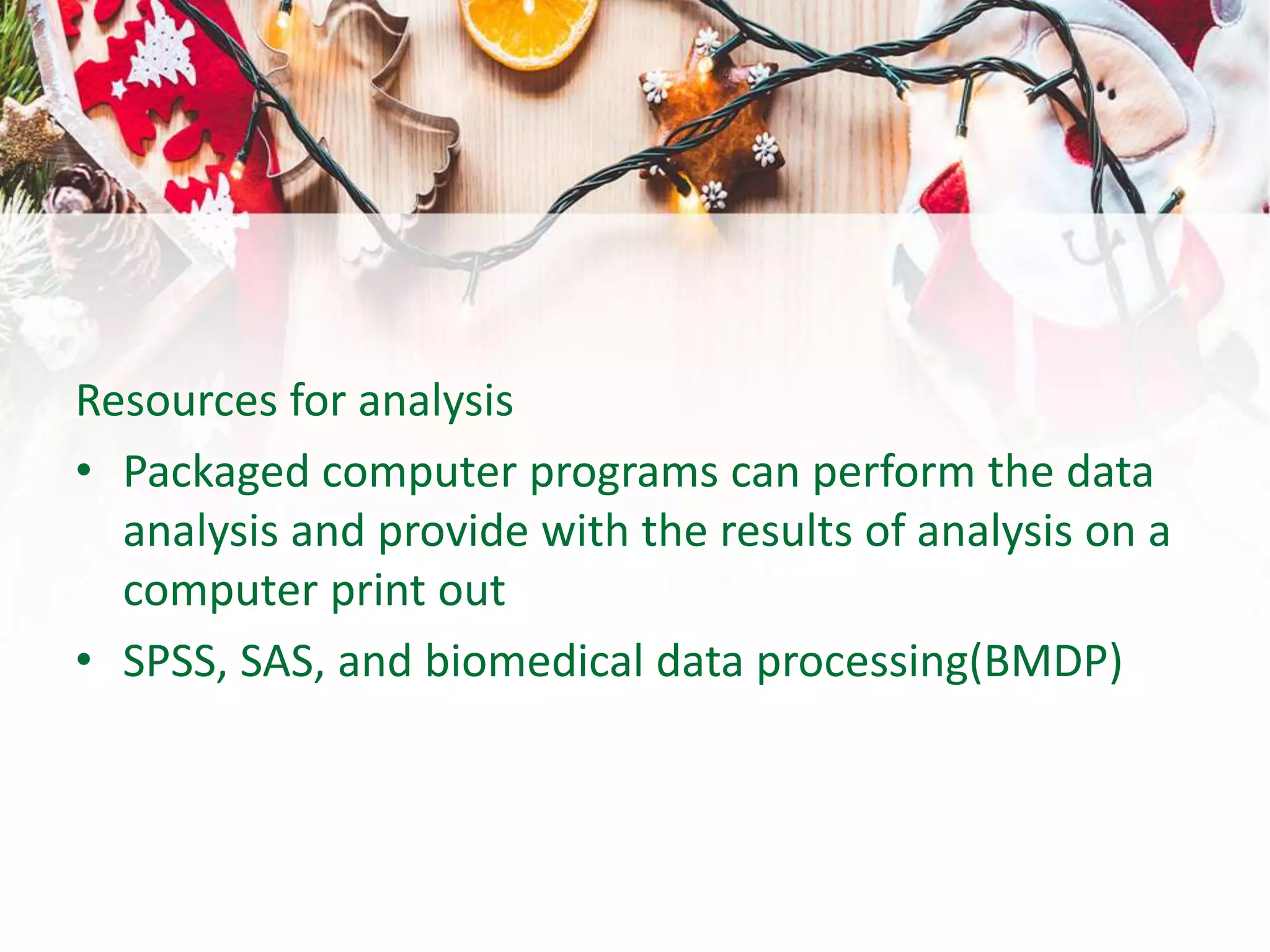 Resources for analysis
• Packaged computer programs can perform the data
analysis and provide with the results of analysis on a
computer print out
• SPSS, SAS, and biomedical data processing(BMDP)
 