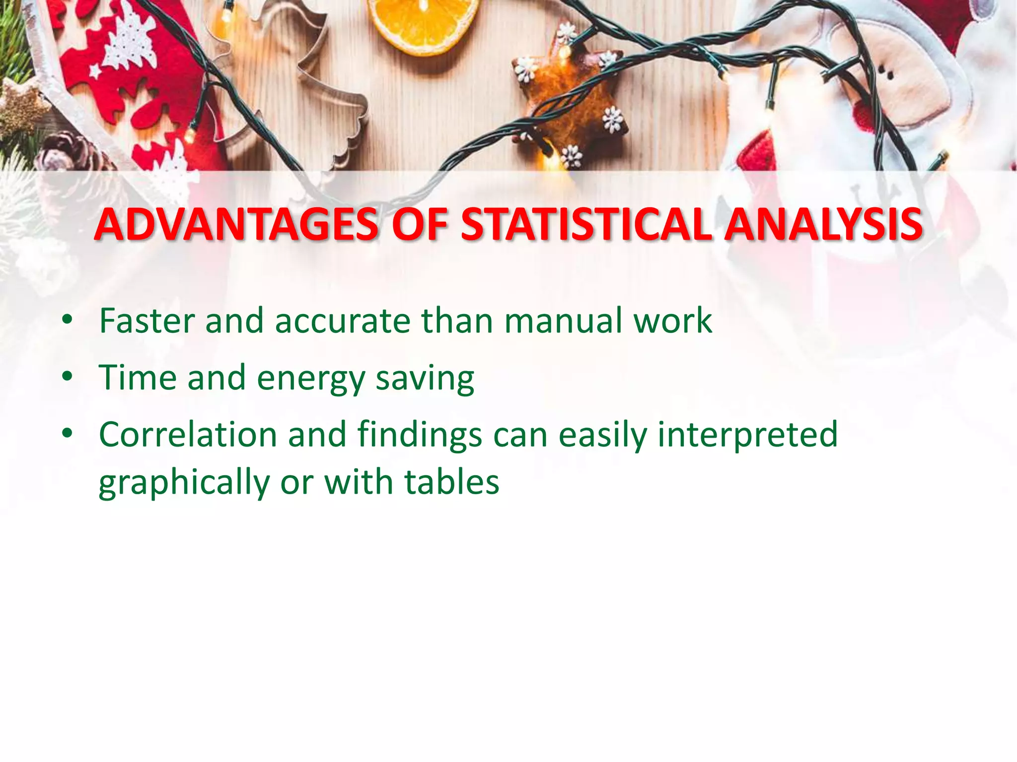ADVANTAGES OF STATISTICAL ANALYSIS
• Faster and accurate than manual work
• Time and energy saving
• Correlation and findings can easily interpreted
graphically or with tables
 