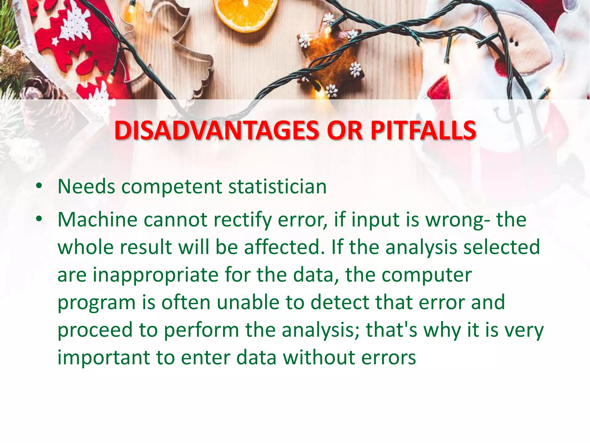 DISADVANTAGES OR PITFALLS
• Needs competent statistician
• Machine cannot rectify error, if input is wrong- the
whole result will be affected. If the analysis selected
are inappropriate for the data, the computer
program is often unable to detect that error and
proceed to perform the analysis; that's why it is very
important to enter data without errors
 