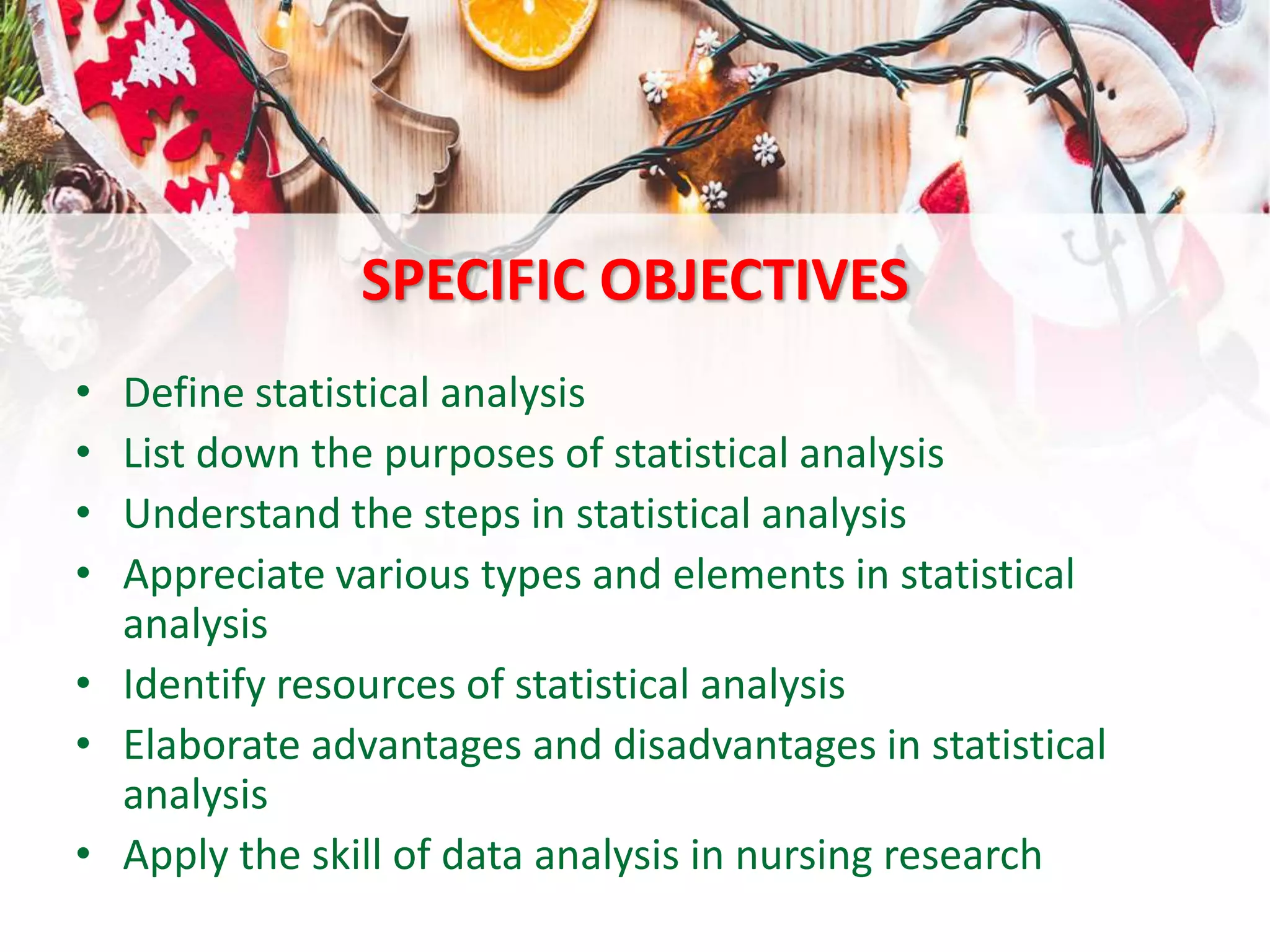 SPECIFIC OBJECTIVES
• Define statistical analysis
• List down the purposes of statistical analysis
• Understand the steps in statistical analysis
• Appreciate various types and elements in statistical
analysis
• Identify resources of statistical analysis
• Elaborate advantages and disadvantages in statistical
analysis
• Apply the skill of data analysis in nursing research
 