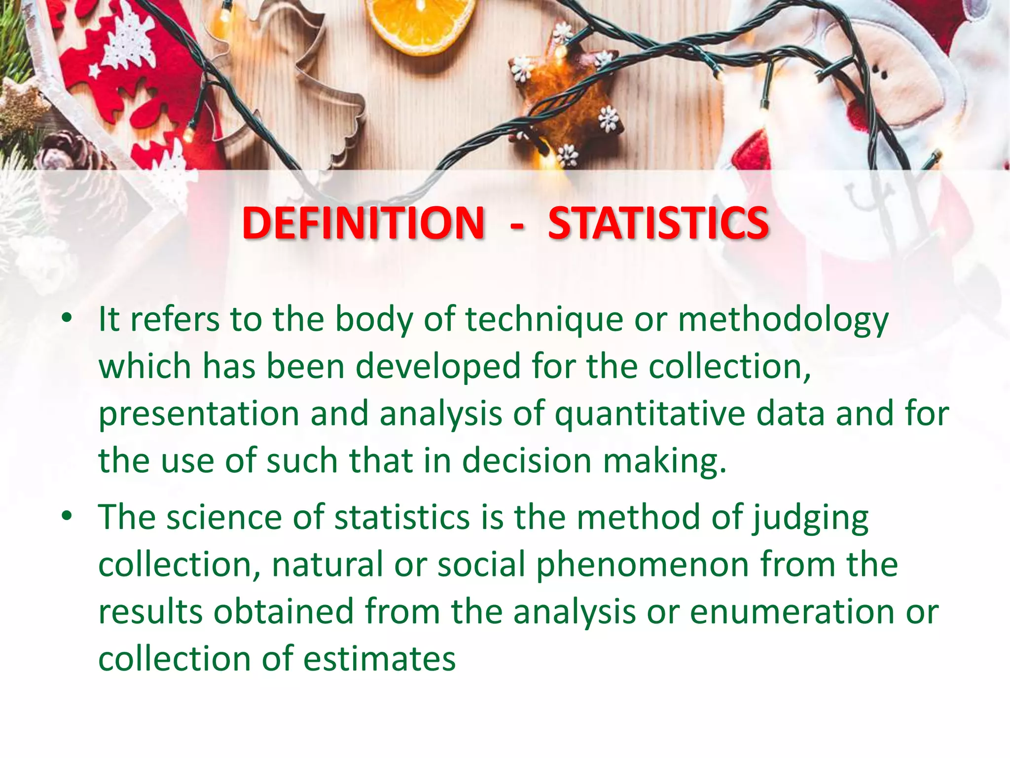 DEFINITION - STATISTICS
• It refers to the body of technique or methodology
which has been developed for the collection,
presentation and analysis of quantitative data and for
the use of such that in decision making.
• The science of statistics is the method of judging
collection, natural or social phenomenon from the
results obtained from the analysis or enumeration or
collection of estimates
 