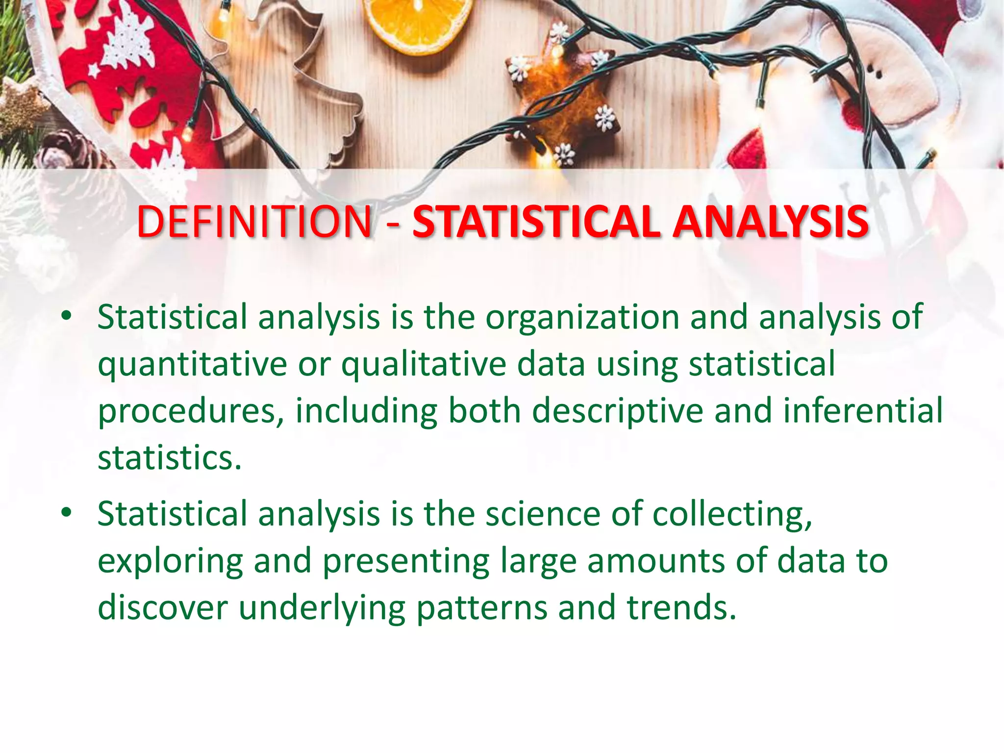 DEFINITION - STATISTICAL ANALYSIS
• Statistical analysis is the organization and analysis of
quantitative or qualitative data using statistical
procedures, including both descriptive and inferential
statistics.
• Statistical analysis is the science of collecting,
exploring and presenting large amounts of data to
discover underlying patterns and trends.
 