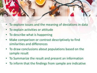 • To explore issues and the meaning of deviations in data
• To explain activities or attitude
• To describe what is happening
• Make comparison or contrast descriptively to find
similarities and differences
• To draw conclusions about populations based on the
sample result
• To Summarize the result and present an information
• To inform that the findings from sample are indicative
 