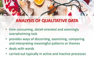 ANALYSIS OF QUALITATIVE DATA
• time consuming, detail-oriented and seemingly
overwhelming task
• provides ways of discerning, examining, comparing
and interpreting meaningful patterns or themes
• deals with words
• carried out typically in active and inactive processes
 