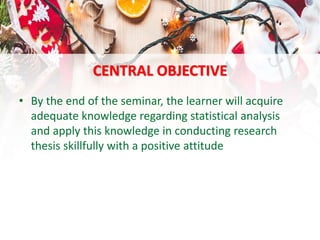 CENTRAL OBJECTIVE
• By the end of the seminar, the learner will acquire
adequate knowledge regarding statistical analysis
and apply this knowledge in conducting research
thesis skillfully with a positive attitude
 