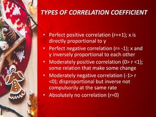 TYPES OF CORRELATION COEFFICIENT
• Perfect positive correlation (r=+1); x is
directly proportional to y
• Perfect negative correlation (r= -1); x and
y inversely proportional to each other
• Moderately positive correlation (0> r <1);
some relation that make some change
• Moderately negative correlation (-1> r
<0); disproportional but inverse not
compulsorily at the same rate
• Absolutely no correlation (r=0)
 