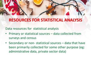 RESOURCES FOR STATISTICAL ANALYSIS
Data resources for statistical analysis
• Primary or statistical sources – data collected from
surveys and census
• Secondary or non- statistical sources – data that have
been primarily collected for some other purpose (eg:
administrative data, private sector data)
 