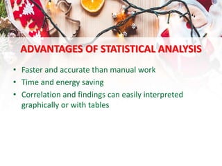 ADVANTAGES OF STATISTICAL ANALYSIS
• Faster and accurate than manual work
• Time and energy saving
• Correlation and findings can easily interpreted
graphically or with tables
 
