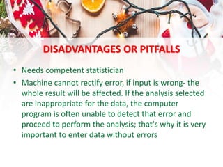 DISADVANTAGES OR PITFALLS
• Needs competent statistician
• Machine cannot rectify error, if input is wrong- the
whole result will be affected. If the analysis selected
are inappropriate for the data, the computer
program is often unable to detect that error and
proceed to perform the analysis; that's why it is very
important to enter data without errors
 