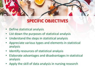 SPECIFIC OBJECTIVES
• Define statistical analysis
• List down the purposes of statistical analysis
• Understand the steps in statistical analysis
• Appreciate various types and elements in statistical
analysis
• Identify resources of statistical analysis
• Elaborate advantages and disadvantages in statistical
analysis
• Apply the skill of data analysis in nursing research
 