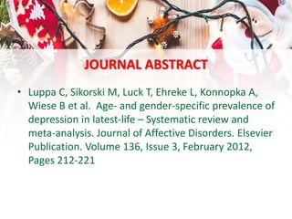 JOURNAL ABSTRACT
• Luppa C, Sikorski M, Luck T, Ehreke L, Konnopka A,
Wiese B et al. Age- and gender-specific prevalence of
depression in latest-life – Systematic review and
meta-analysis. Journal of Affective Disorders. Elsevier
Publication. Volume 136, Issue 3, February 2012,
Pages 212-221
 