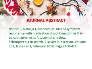 JOURNAL ABSTRACT
• Robert B, Natasja J, Menezes M. Risk of symptom
recurrence with medication discontinuation in first-
episode psychosis: A systematic review.
Schizophrenia Research. Elsevier Publication. Volume
152, Issues 2–3, February 2014, Pages 408-414
 