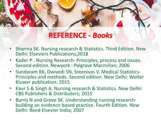 REFERENCE - Books
• Sharma SK. Nursing research & Statistics. Third Edition. New
Delhi: Elseviers Publications;2018
• Kader P . Nursing Research- Principles, process and issues.
Second edition. Newyork : Palgrave Macmillan; 2006
• Sundaram RK, Dwivedi SN, Sreenivas V. Medical Statistics-
Principles and methods. Second edition. New Delhi: Wolter
Kluwer publication; 2015
• Kaur S & Singh A. Nursing research & Statistics. New Delhi:
CBS Publishers & Distributers; 2015
• Burns N and Grove SK. Understanding nursing research-
building an evidence based practice. Fourth Edition. New
Delhi: Reed Elsevier India; 2007
 