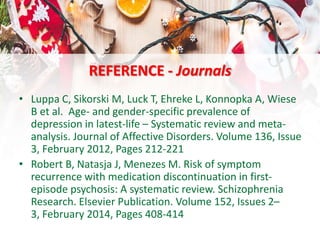 REFERENCE - Journals
• Luppa C, Sikorski M, Luck T, Ehreke L, Konnopka A, Wiese
B et al. Age- and gender-specific prevalence of
depression in latest-life – Systematic review and meta-
analysis. Journal of Affective Disorders. Volume 136, Issue
3, February 2012, Pages 212-221
• Robert B, Natasja J, Menezes M. Risk of symptom
recurrence with medication discontinuation in first-
episode psychosis: A systematic review. Schizophrenia
Research. Elsevier Publication. Volume 152, Issues 2–
3, February 2014, Pages 408-414
 