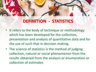 DEFINITION - STATISTICS
• It refers to the body of technique or methodology
which has been developed for the collection,
presentation and analysis of quantitative data and for
the use of such that in decision making.
• The science of statistics is the method of judging
collection, natural or social phenomenon from the
results obtained from the analysis or enumeration or
collection of estimates
 