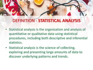 DEFINITION - STATISTICAL ANALYSIS
• Statistical analysis is the organization and analysis of
quantitative or qualitative data using statistical
procedures, including both descriptive and inferential
statistics.
• Statistical analysis is the science of collecting,
exploring and presenting large amounts of data to
discover underlying patterns and trends.
 