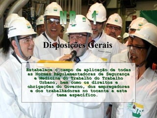 Estabelece o campo de aplicação de todasEstabelece o campo de aplicação de todas
as Normas Regulamentadoras de Segurançaas Normas Regulamentadoras de Segurança
e Medicina do Trabalho do Trabalhoe Medicina do Trabalho do Trabalho
Urbano, bem como os direitos eUrbano, bem como os direitos e
obrigações do Governo, dos empregadoresobrigações do Governo, dos empregadores
e dos trabalhadores no tocante a estee dos trabalhadores no tocante a este
tema específico.tema específico.
Disposições GeraisDisposições Gerais
 