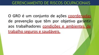 O GRO é um conjunto de ações coordenadas
de prevenção que têm por objetivo garantir
aos trabalhadores condições e ambientes de
trabalho seguros e saudáveis.
GERENCIAMENTO DE RISCOS OCUPACIONAIS
 