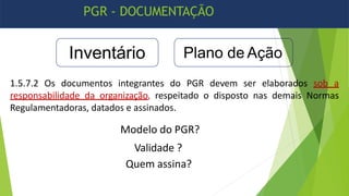 PGR - DOCUMENTAÇÃO
Inventário Plano de Ação
1.5.7.2 Os documentos integrantes do PGR devem ser elaborados sob a
responsabilidade da organização, respeitado o disposto nas demais Normas
Regulamentadoras, datados e assinados.
Modelo do PGR?
Validade ?
Quem assina?
 