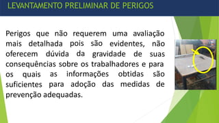 Perigos que não requerem uma avaliação
mais detalhada
oferecem dúvida
pois são
da gravidade de
evidentes, não
suas
consequências sobre os trabalhadores e para
os quais
suficientes
as informações
para adoção das
obtidas são
medidas de
prevenção adequadas.
LEVANTAMENTO PRELIMINAR DE PERIGOS
 