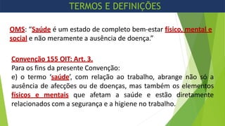 OMS: “Saúde é um estado de completo bem-estar físico, mental e
social e não meramente a ausência de doença.”
Convenção 155 OIT: Art. 3.
Para os fins da presente Convenção:
e) o termo ‘saúde’, com relação ao trabalho, abrange não só a
ausência de afecções ou de doenças, mas também os elementos
físicos e mentais que afetam a saúde e estão diretamente
relacionados com a segurança e a higiene no trabalho.
TERMOS E DEFINIÇÕES
 