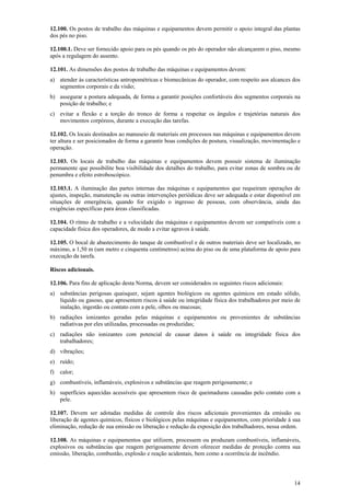 14
12.100. Os postos de trabalho das máquinas e equipamentos devem permitir o apoio integral das plantas
dos pés no piso.
12.100.1. Deve ser fornecido apoio para os pés quando os pés do operador não alcançarem o piso, mesmo
após a regulagem do assento.
12.101. As dimensões dos postos de trabalho das máquinas e equipamentos devem:
a) atender às características antropométricas e biomecânicas do operador, com respeito aos alcances dos
segmentos corporais e da visão;
b) assegurar a postura adequada, de forma a garantir posições confortáveis dos segmentos corporais na
posição de trabalho; e
c) evitar a flexão e a torção do tronco de forma a respeitar os ângulos e trajetórias naturais dos
movimentos corpóreos, durante a execução das tarefas.
12.102. Os locais destinados ao manuseio de materiais em processos nas máquinas e equipamentos devem
ter altura e ser posicionados de forma a garantir boas condições de postura, visualização, movimentação e
operação.
12.103. Os locais de trabalho das máquinas e equipamentos devem possuir sistema de iluminação
permanente que possibilite boa visibilidade dos detalhes do trabalho, para evitar zonas de sombra ou de
penumbra e efeito estroboscópico.
12.103.1. A iluminação das partes internas das máquinas e equipamentos que requeiram operações de
ajustes, inspeção, manutenção ou outras intervenções periódicas deve ser adequada e estar disponível em
situações de emergência, quando for exigido o ingresso de pessoas, com observância, ainda das
exigências específicas para áreas classificadas.
12.104. O ritmo de trabalho e a velocidade das máquinas e equipamentos devem ser compatíveis com a
capacidade física dos operadores, de modo a evitar agravos à saúde.
12.105. O bocal de abastecimento do tanque de combustível e de outros materiais deve ser localizado, no
máximo, a 1,50 m (um metro e cinquenta centímetros) acima do piso ou de uma plataforma de apoio para
execução da tarefa.
Riscos adicionais.
12.106. Para fins de aplicação desta Norma, devem ser considerados os seguintes riscos adicionais:
a) substâncias perigosas quaisquer, sejam agentes biológicos ou agentes químicos em estado sólido,
líquido ou gasoso, que apresentem riscos à saúde ou integridade física dos trabalhadores por meio de
inalação, ingestão ou contato com a pele, olhos ou mucosas;
b) radiações ionizantes geradas pelas máquinas e equipamentos ou provenientes de substâncias
radiativas por eles utilizadas, processadas ou produzidas;
c) radiações não ionizantes com potencial de causar danos à saúde ou integridade física dos
trabalhadores;
d) vibrações;
e) ruído;
f) calor;
g) combustíveis, inflamáveis, explosivos e substâncias que reagem perigosamente; e
h) superfícies aquecidas acessíveis que apresentem risco de queimaduras causadas pelo contato com a
pele.
12.107. Devem ser adotadas medidas de controle dos riscos adicionais provenientes da emissão ou
liberação de agentes químicos, físicos e biológicos pelas máquinas e equipamentos, com prioridade à sua
eliminação, redução de sua emissão ou liberação e redução da exposição dos trabalhadores, nessa ordem.
12.108. As máquinas e equipamentos que utilizem, processem ou produzam combustíveis, inflamáveis,
explosivos ou substâncias que reagem perigosamente devem oferecer medidas de proteção contra sua
emissão, liberação, combustão, explosão e reação acidentais, bem como a ocorrência de incêndio.
 