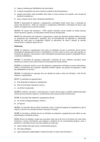 16
c) impeça a mudança por trabalhadores não autorizados;
d) a seleção corresponda a um único modo de comando ou de funcionamento;
e) quando selecionado, tenha prioridade sobre todos os outros sistemas de comando, com exceção da
parada de emergência; e
f) torne a seleção visível, clara e facilmente identificável.
12.114. A manutenção de máquinas e equipamentos contemplará, dentre outros itens, a realização de
ensaios não destrutivos - END, nas estruturas e componentes submetidos a solicitações de força e cuja
ruptura ou desgaste possa ocasionar acidentes.
12.114.1. Os ensaios não destrutivos - END, quando realizados, devem atender às normas técnicas
oficiais nacionais vigentes e, na falta destas, normas técnicas internacionais.
12.115. Nas manutenções das máquinas e equipamentos, sempre que detectado qualquer defeito em peça
ou componente que comprometa a segurança, deve ser providenciada sua reparação ou substituição
imediata por outra peça ou componente original ou equivalente, de modo a garantir as mesmas
características e condições seguras de uso.
Sinalização.
12.116. As máquinas e equipamentos, bem como as instalações em que se encontram, devem possuir
sinalização de segurança para advertir os trabalhadores e terceiros sobre os riscos a que estão expostos, as
instruções de operação e manutenção e outras informações necessárias para garantir a integridade física e
a saúde dos trabalhadores.
12.116.1. A sinalização de segurança compreende a utilização de cores, símbolos, inscrições, sinais
luminosos ou sonoros, entre outras formas de comunicação de mesma eficácia.
12.116.2. A sinalização, inclusive cores, das máquinas e equipamentos utilizadas nos setores alimentícios,
médico e farmacêutico deve respeitar a legislação sanitária vigente, sem prejuízo da segurança e saúde
dos trabalhadores ou terceiros.
12.116.3. A sinalização de segurança deve ser adotada em todas as fases de utilização e vida útil das
máquinas e equipamentos.
12.117. A sinalização de segurança deve:
a) ficar destacada na máquina ou equipamento;
b) ficar em localização claramente visível; e
c) ser de fácil compreensão.
12.118. Os símbolos, inscrições e sinais luminosos e sonoros devem seguir os padrões estabelecidos pelas
normas técnicas nacionais vigentes e, na falta dessas, pelas normas técnicas internacionais.
12.119. As inscrições das máquinas e equipamentos devem:
a) ser escritas na língua portuguesa - Brasil; e
b) ser legíveis.
12.119.1. As inscrições devem indicar claramente o risco e a parte da máquina ou equipamento a que se
referem, e não deve ser utilizada somente a inscrição de “perigo”.
12.120. As inscrições e símbolos devem ser utilizados nas máquinas e equipamentos para indicar as suas
especificações e limitações técnicas.
12.121. Devem ser adotados, sempre que necessário, sinais ativos de aviso ou de alerta, tais como sinais
luminosos e sonoros intermitentes, que indiquem a iminência de um acontecimento perigoso, como a
partida ou a velocidade excessiva de uma máquina, de modo que:
a) sejam emitidos antes que ocorra o acontecimento perigoso;
b) não sejam ambíguos;
c) sejam claramente compreendidos e distintos de todos os outros sinais utilizados; e
 